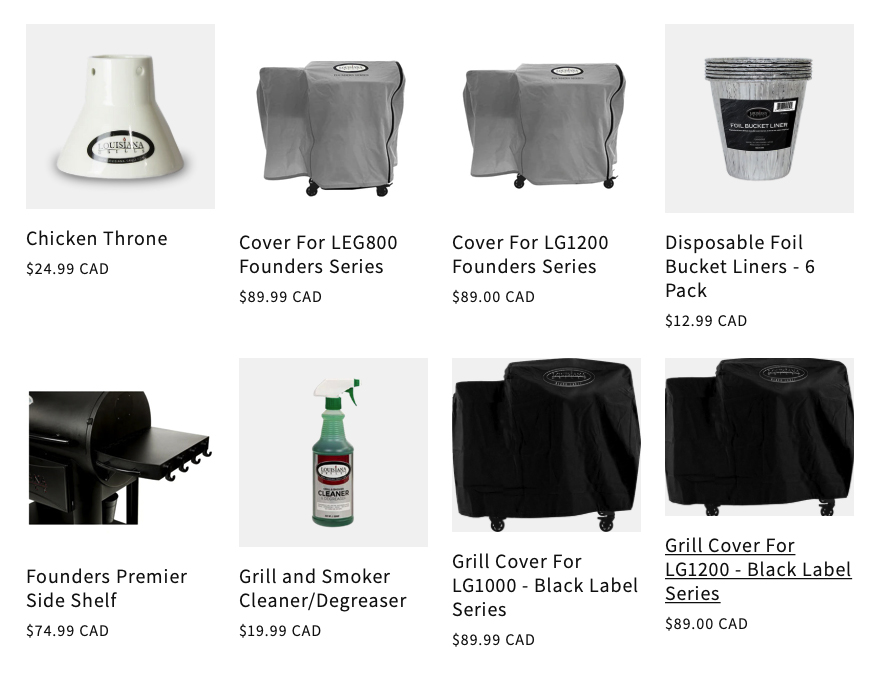 Chicken Throne: $24.99 CAD; Cover For LEG800: $89.99 CAD; Cover For LG1200 Founders Series: $89.00 CAD; Disposable Foil Bucket Liners - 6 Pack: $12.99 CAD; Founders Premier Side Shelf: $74.99 CAD; Grill and Smoker Cleaner/Degreaser: $19.99 CAD; Grill Cover For LG1000 - Black Label Series: $89.99 CAD; Grill Cover For LG1200 - Black Label Series: $89.00 CAD;